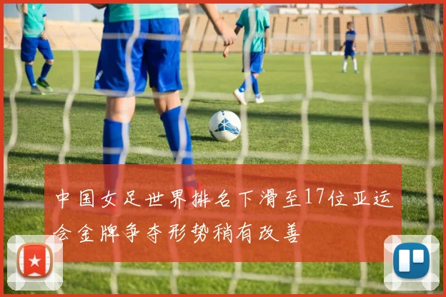 中国女足世界排名下滑至17位亚运会金牌争夺形势稍有改善