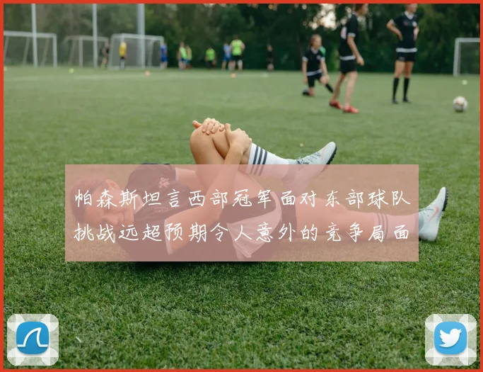 帕森斯坦言西部冠军面对东部球队挑战远超预期令人意外的竞争局面