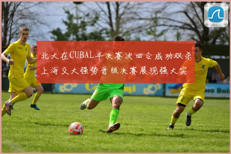 北大在CUBAL半决赛次回合成功双杀上海交大强势晋级决赛展现强大实力