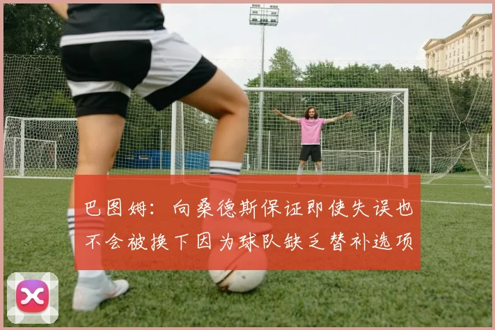 巴图姆：向桑德斯保证即使失误也不会被换下因为球队缺乏替补选项