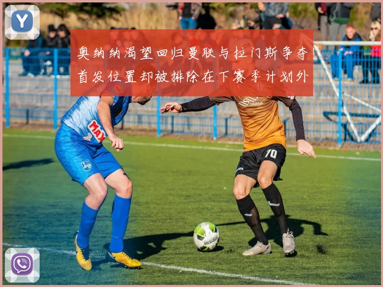 奥纳纳渴望回归曼联与拉门斯争夺首发位置却被排除在下赛季计划外