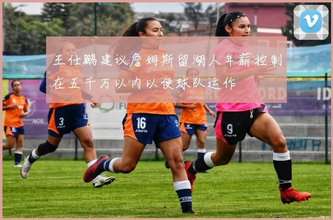 王仕鹏建议詹姆斯留湖人年薪控制在五千万以内以便球队运作