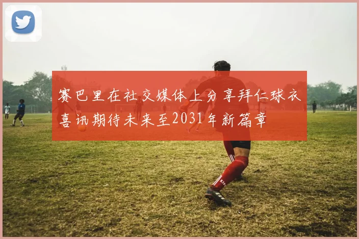 赛巴里在社交媒体上分享拜仁球衣喜讯期待未来至2031年新篇章