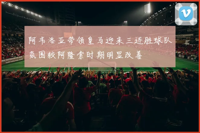 阿韦洛亚带领皇马迎来三连胜球队氛围较阿隆索时期明显改善