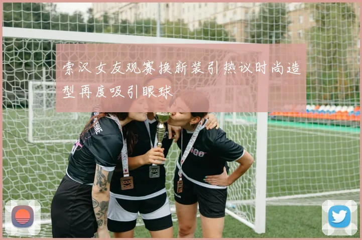 索汉女友观赛换新装引热议时尚造型再度吸引眼球