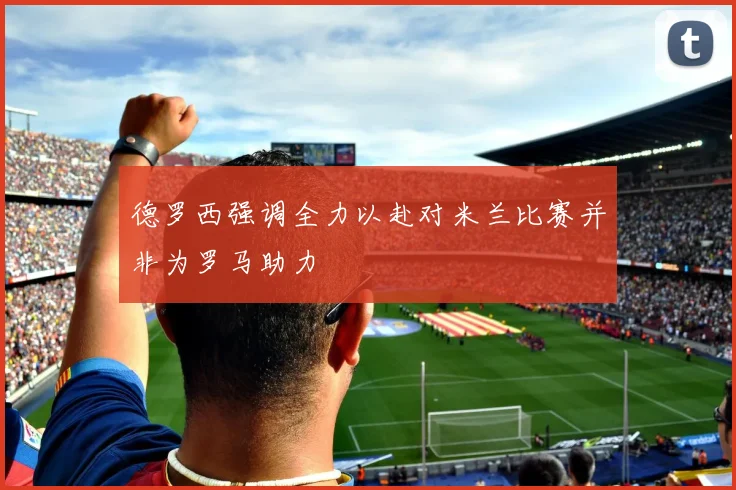 德罗西强调全力以赴对米兰比赛并非为罗马助力