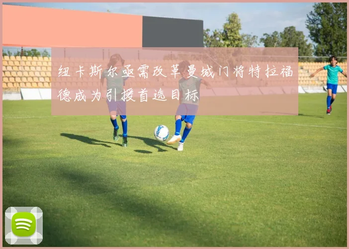 纽卡斯尔亟需改革曼城门将特拉福德成为引援首选目标