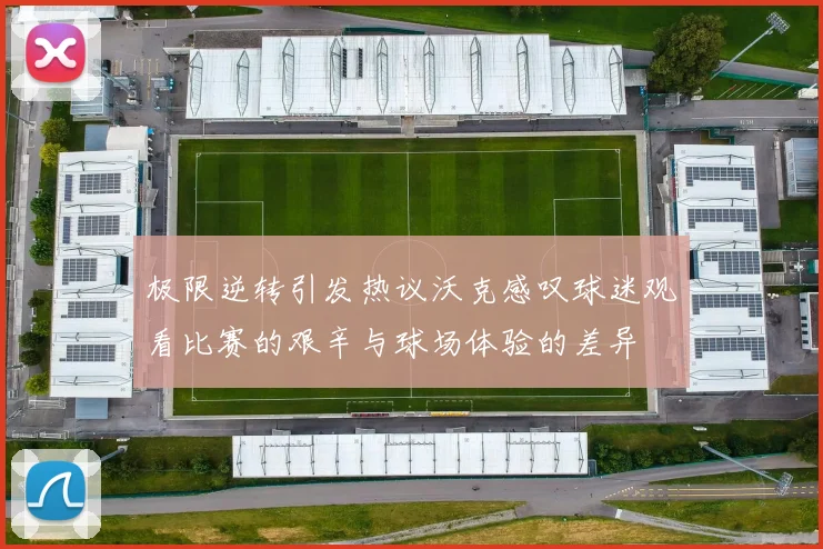 极限逆转引发热议沃克感叹球迷观看比赛的艰辛与球场体验的差异