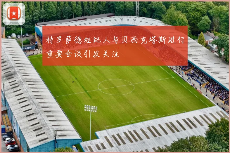 特罗萨德经纪人与贝西克塔斯进行重要会谈引发关注