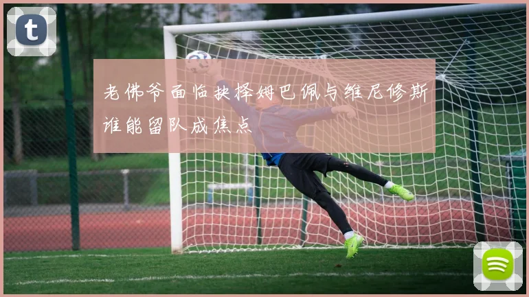 老佛爷面临抉择姆巴佩与维尼修斯谁能留队成焦点