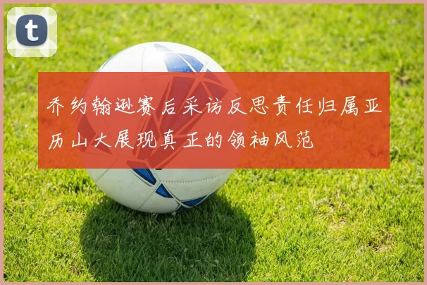 乔约翰逊赛后采访反思责任归属亚历山大展现真正的领袖风范