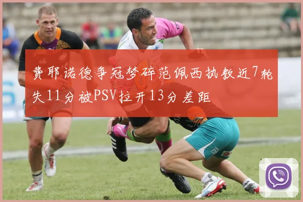 费耶诺德争冠梦碎范佩西执教近7轮失11分被PSV拉开13分差距