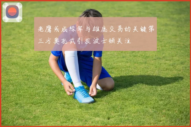 老鹰或成绿军与雄鹿交易的关键第三方奥孔武引发波士顿关注