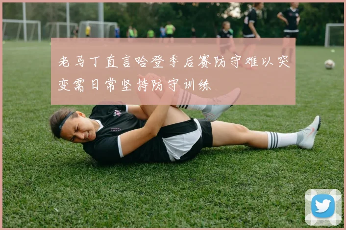 老马丁直言哈登季后赛防守难以突变需日常坚持防守训练