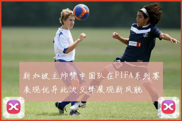 新加坡主帅赞中国队在FIFA系列赛表现优异此次交锋展现新风貌