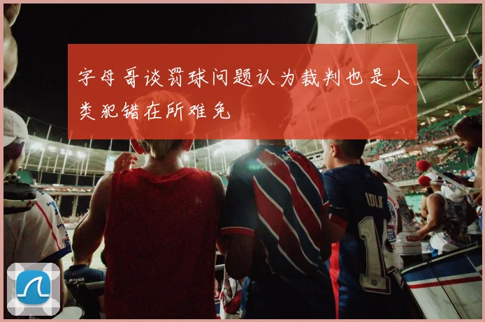 字母哥谈罚球问题认为裁判也是人类犯错在所难免