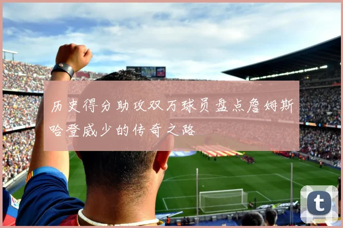 历史得分助攻双万球员盘点詹姆斯哈登威少的传奇之路