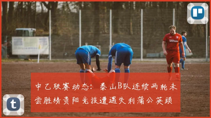 中乙联赛动态：泰山B队连续两轮未尝胜绩贵阳竞技遭遇失利蒲公英顽强战平