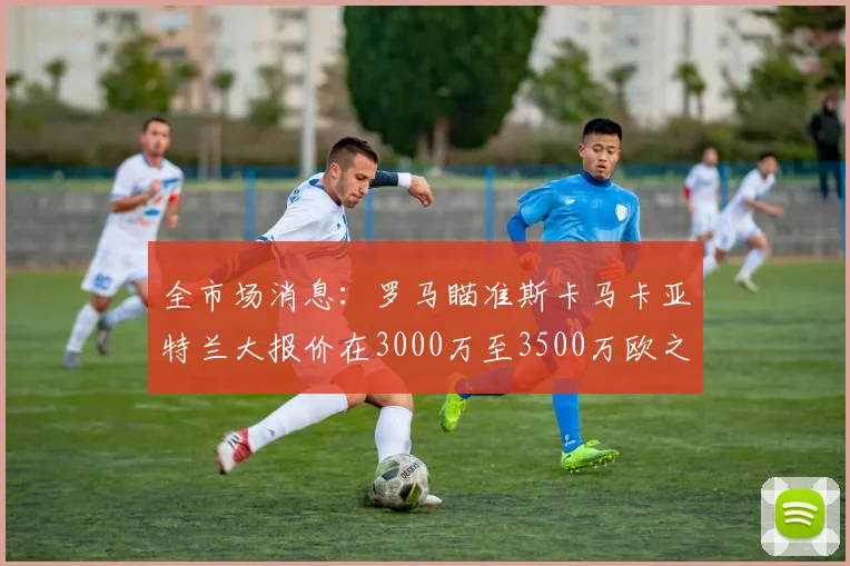 全市场消息：罗马瞄准斯卡马卡亚特兰大报价在3000万至3500万欧之间