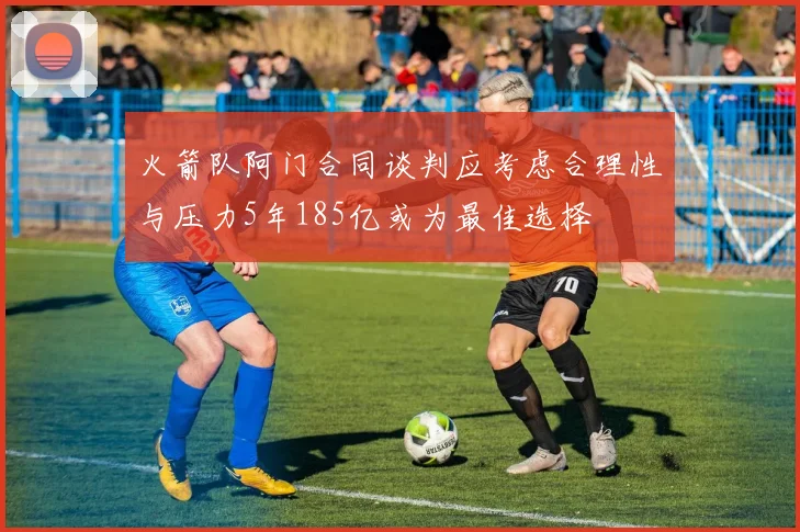 火箭队阿门合同谈判应考虑合理性与压力5年185亿或为最佳选择