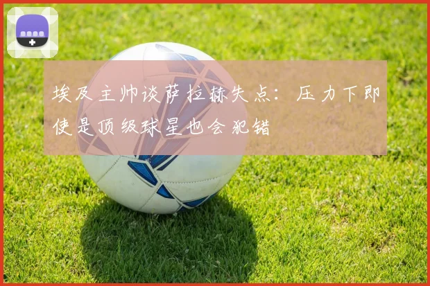 埃及主帅谈萨拉赫失点：压力下即使是顶级球星也会犯错