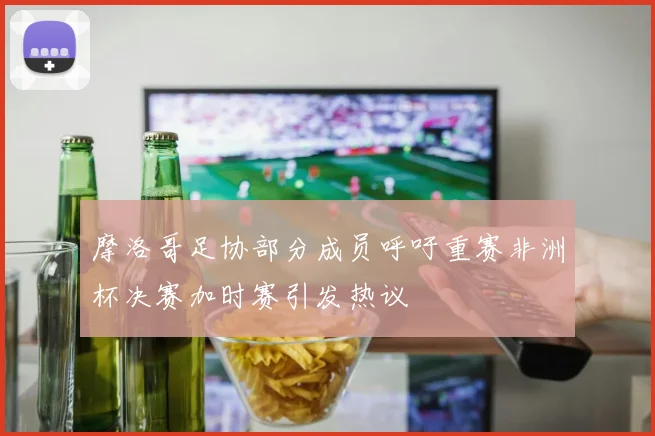 摩洛哥足协部分成员呼吁重赛非洲杯决赛加时赛引发热议
