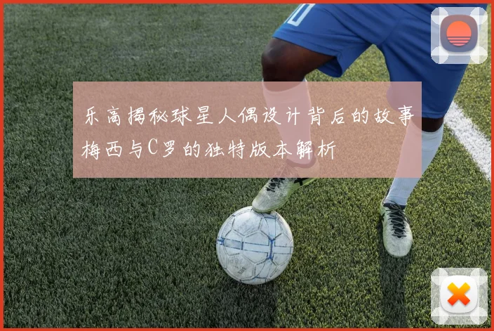 乐高揭秘球星人偶设计背后的故事梅西与C罗的独特版本解析