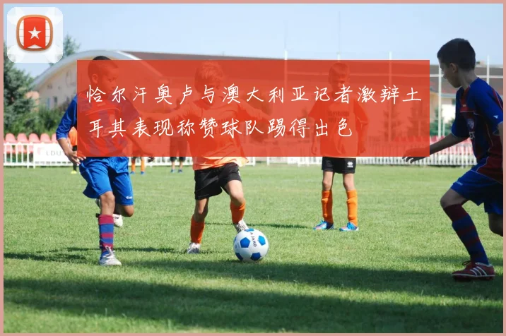 恰尔汗奥卢与澳大利亚记者激辩土耳其表现称赞球队踢得出色
