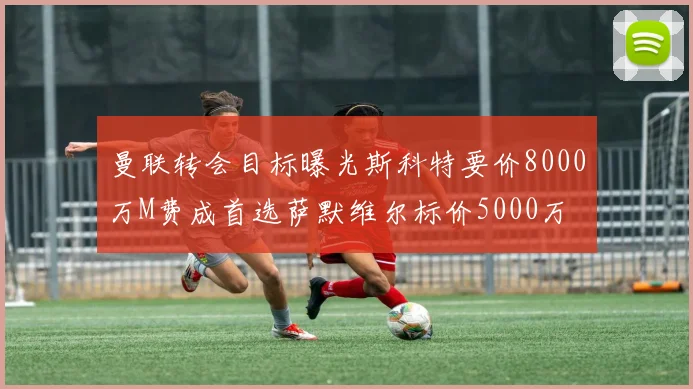 曼联转会目标曝光斯科特要价8000万M费成首选萨默维尔标价5000万