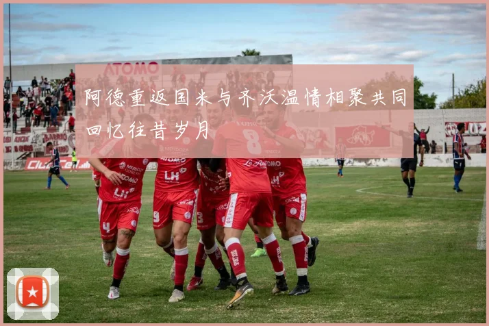 阿德重返国米与齐沃温情相聚共同回忆往昔岁月