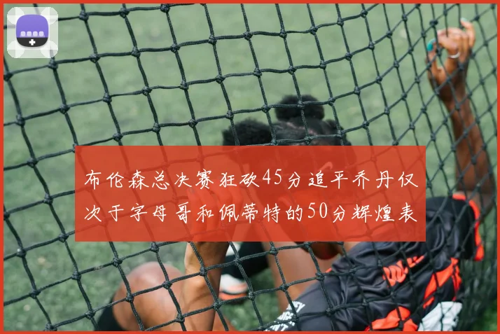 布伦森总决赛狂砍45分追平乔丹仅次于字母哥和佩蒂特的50分辉煌表现