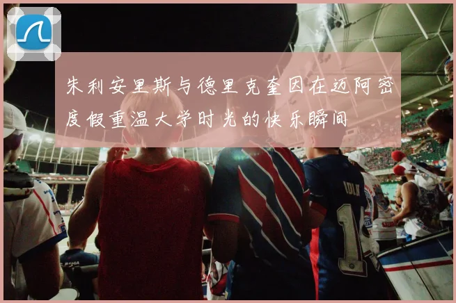 朱利安里斯与德里克奎因在迈阿密度假重温大学时光的快乐瞬间