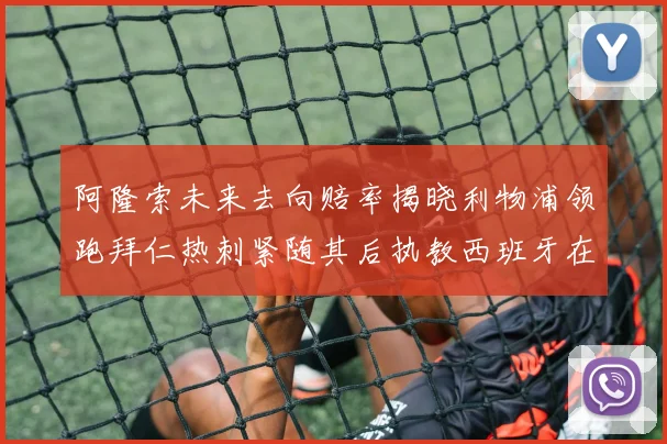 阿隆索未来去向赔率揭晓利物浦领跑拜仁热刺紧随其后执教西班牙在列