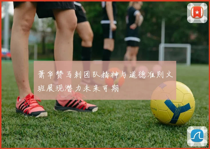 萧华赞马刺团队精神与道德准则文班展现潜力未来可期