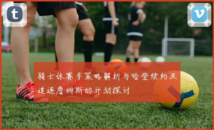 骑士休赛季策略解析与哈登续约及追逐詹姆斯的计划探讨