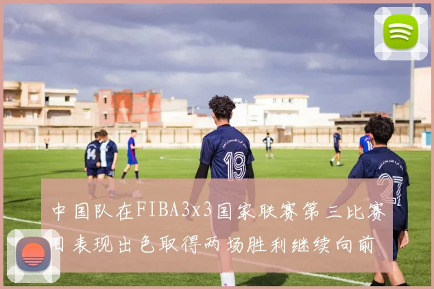 中国队在FIBA3x3国家联赛第三比赛日表现出色取得两场胜利继续向前迈进